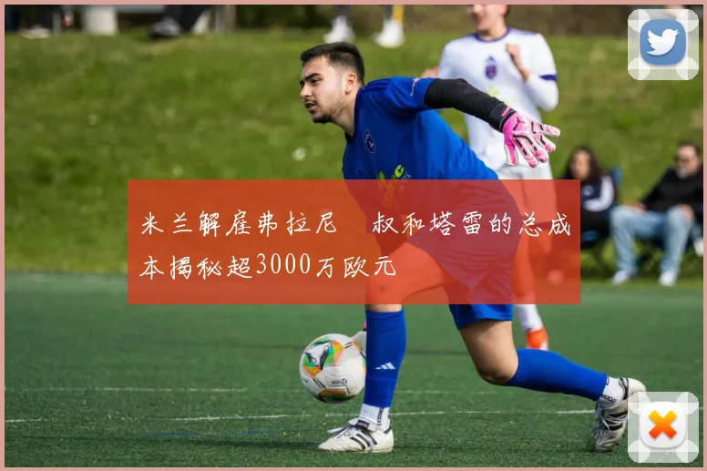 米兰解雇弗拉尼囧叔和塔雷的总成本揭秘超3000万欧元