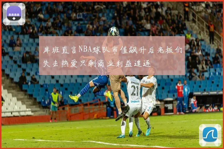 库班直言NBA球队市值飙升后老板们失去热爱只剩商业利益追逐