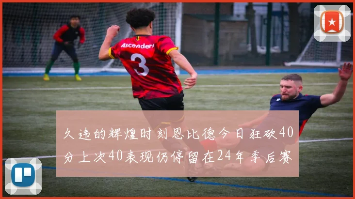 久违的辉煌时刻恩比德今日狂砍40分上次40表现仍停留在24年季后赛